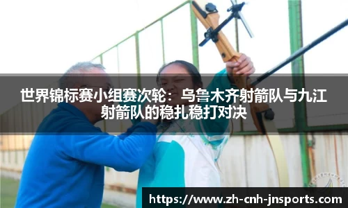 世界锦标赛小组赛次轮：乌鲁木齐射箭队与九江射箭队的稳扎稳打对决